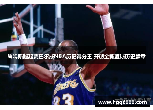 詹姆斯超越贾巴尔成NBA历史得分王 开创全新篮球历史篇章